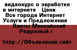 видеокурс о заработке в интернете › Цена ­ 970 - Все города Интернет » Услуги и Предложения   . Ханты-Мансийский,Радужный г.